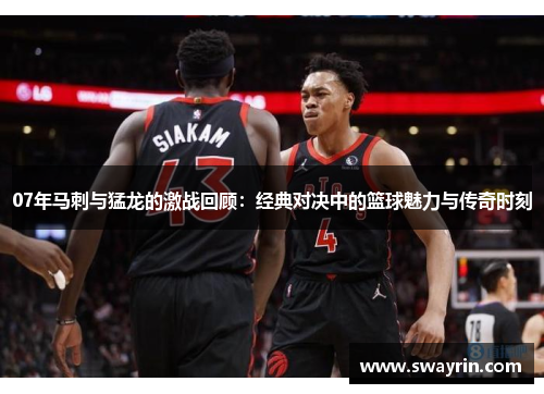 07年马刺与猛龙的激战回顾：经典对决中的篮球魅力与传奇时刻