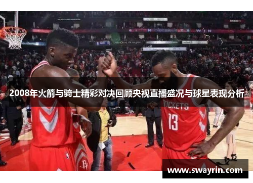 2008年火箭与骑士精彩对决回顾央视直播盛况与球星表现分析